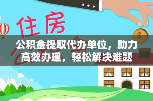 河口公积金提取代办单位，助力高效办理，轻松解决难题