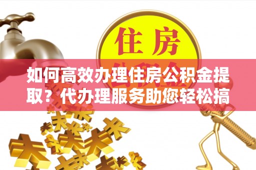河口如何高效办理住房公积金提取？代办理服务助您轻松搞定