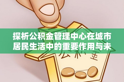 河口探析公积金管理中心在城市居民生活中的重要作用与未来发展趋势